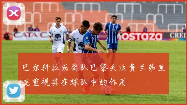 巴尔科拉或离队巴黎关注费兰弗里克重视其在球队中的作用