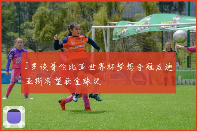 J罗谈哥伦比亚世界杯梦想夺冠后迪亚斯有望获金球奖