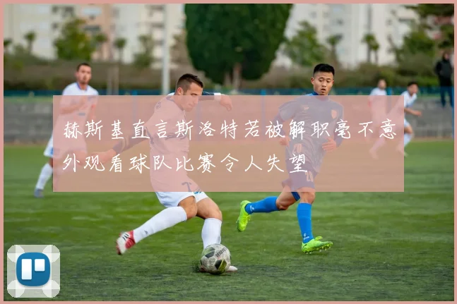 赫斯基直言斯洛特若被解职毫不意外观看球队比赛令人失望