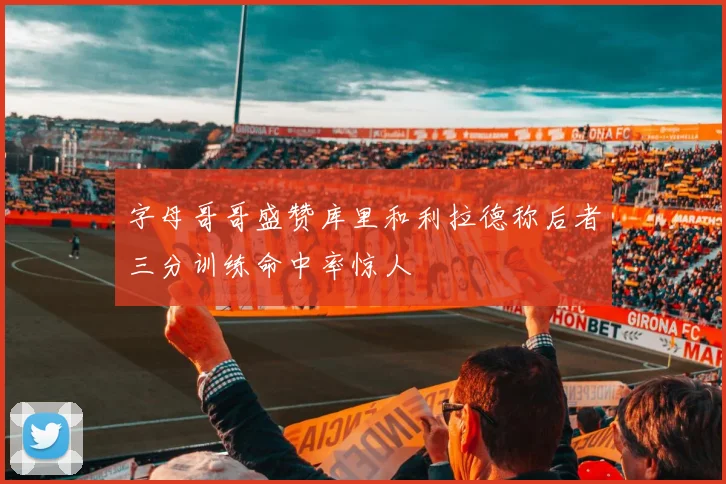 字母哥哥盛赞库里和利拉德称后者三分训练命中率惊人
