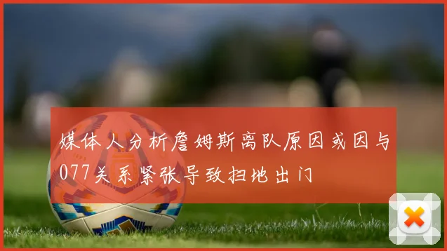 媒体人分析詹姆斯离队原因或因与077关系紧张导致扫地出门