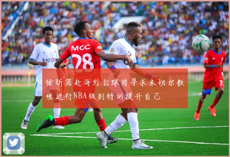 徐昕若赴海外打球将寻求米切尔教练进行NBA级别特训提升自己