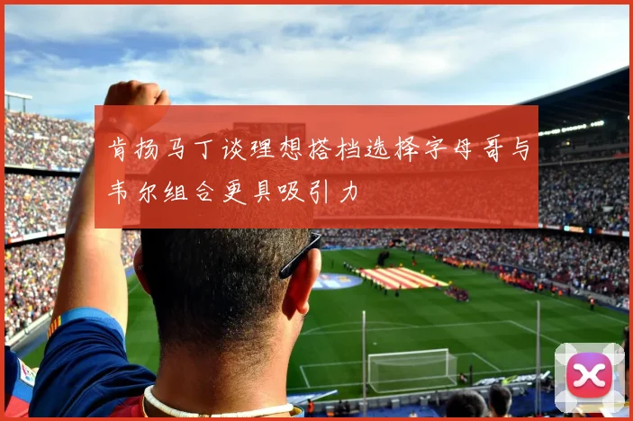 肯扬马丁谈理想搭档选择字母哥与韦尔组合更具吸引力