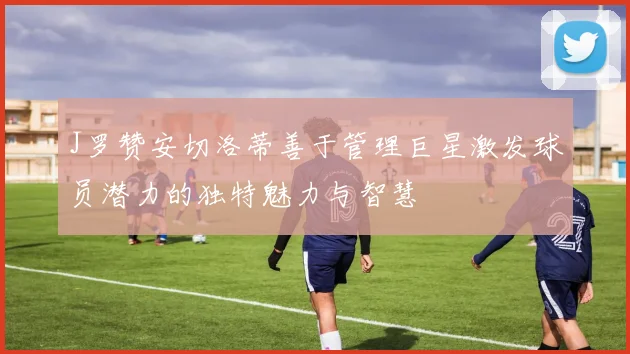J罗赞安切洛蒂善于管理巨星激发球员潜力的独特魅力与智慧