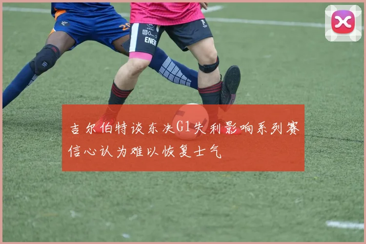 吉尔伯特谈东决G1失利影响系列赛信心认为难以恢复士气
