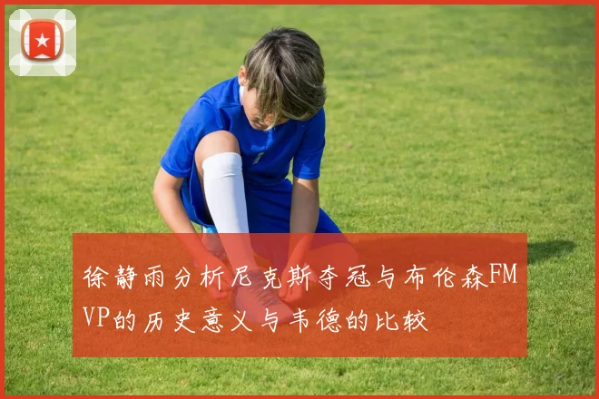 徐静雨分析尼克斯夺冠与布伦森FMVP的历史意义与韦德的比较