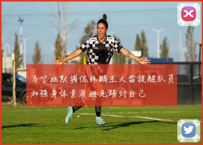 马宁幽默调侃韩鹏王大雷提醒队员加强身体素质避免踢到自己