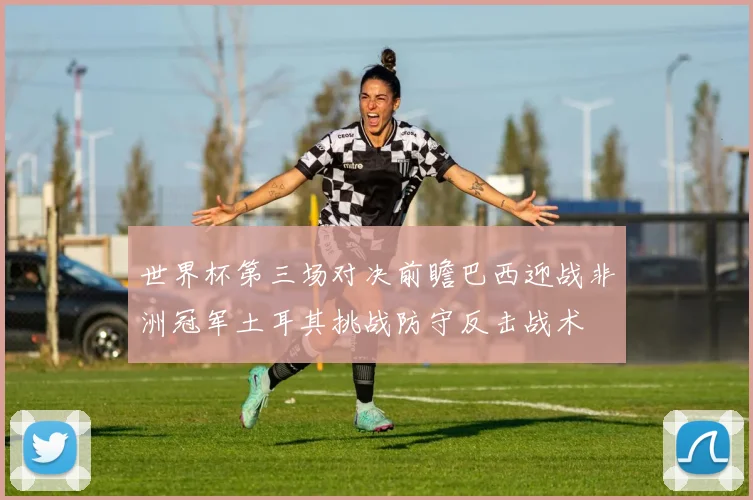 世界杯第三场对决前瞻巴西迎战非洲冠军土耳其挑战防守反击战术