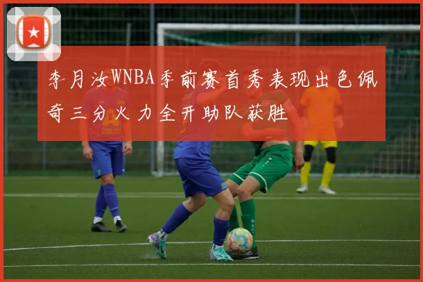 李月汝WNBA季前赛首秀表现出色佩奇三分火力全开助队获胜