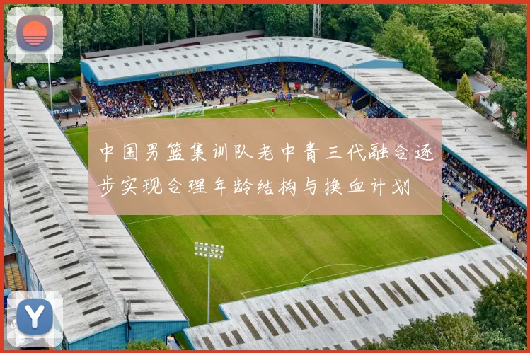 中国男篮集训队老中青三代融合逐步实现合理年龄结构与换血计划