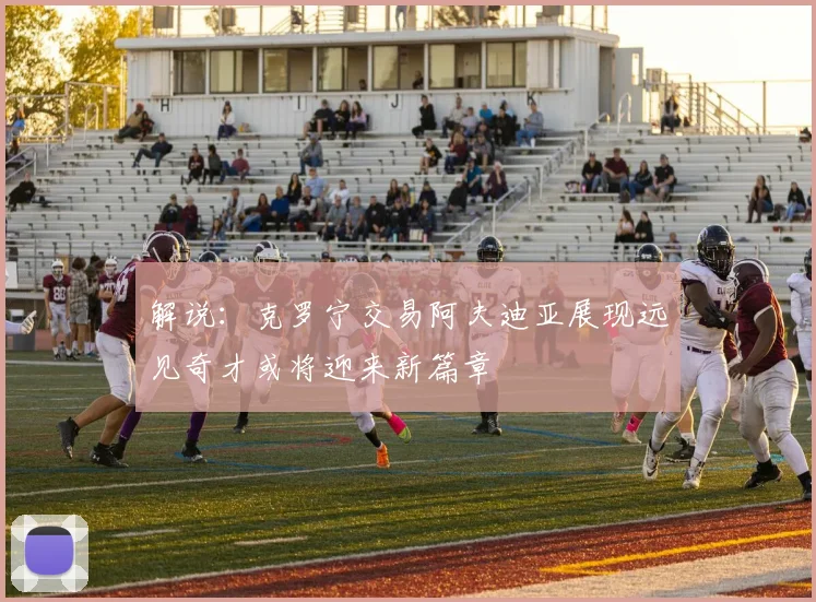 解说：克罗宁交易阿夫迪亚展现远见奇才或将迎来新篇章