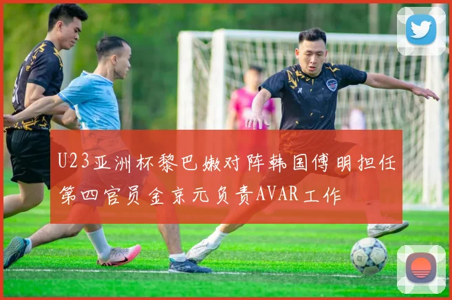U23亚洲杯黎巴嫩对阵韩国傅明担任第四官员金京元负责AVAR工作