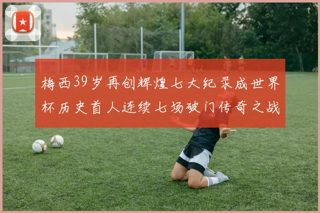 梅西39岁再创辉煌七大纪录成世界杯历史首人连续七场破门传奇之战