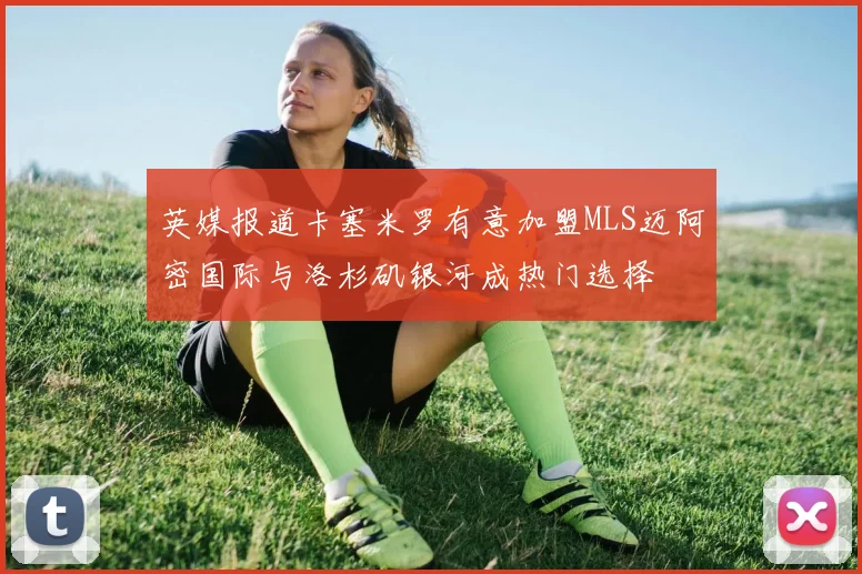 英媒报道卡塞米罗有意加盟MLS迈阿密国际与洛杉矶银河成热门选择