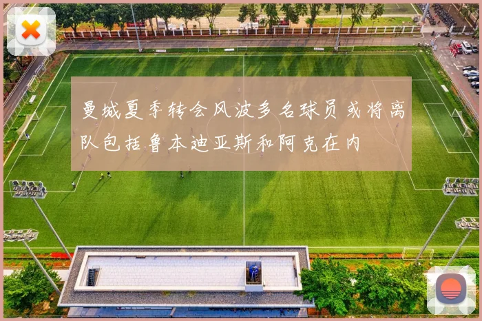 曼城夏季转会风波多名球员或将离队包括鲁本迪亚斯和阿克在内