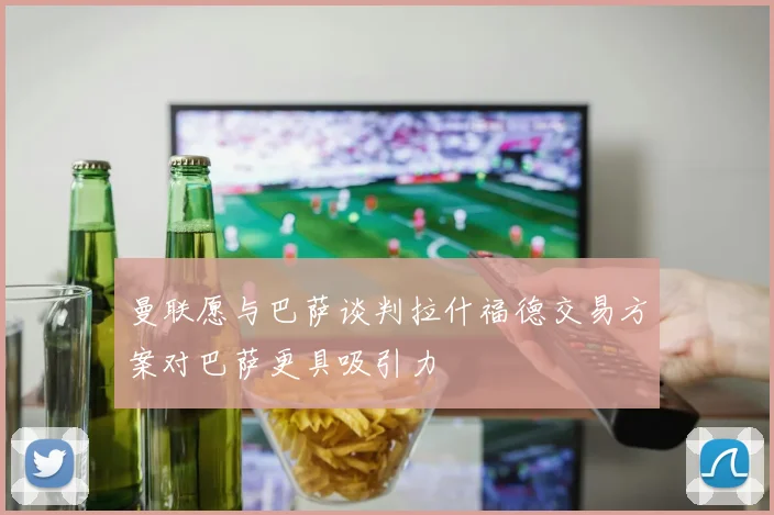 曼联愿与巴萨谈判拉什福德交易方案对巴萨更具吸引力