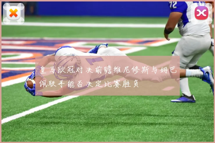皇马欧冠对决前瞻维尼修斯与姆巴佩联手能否决定比赛胜负